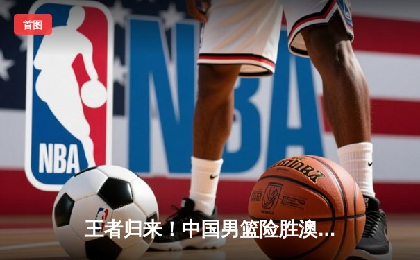 王者归来！中国男篮险胜澳大利亚 奥运资格赛豪取关键胜利