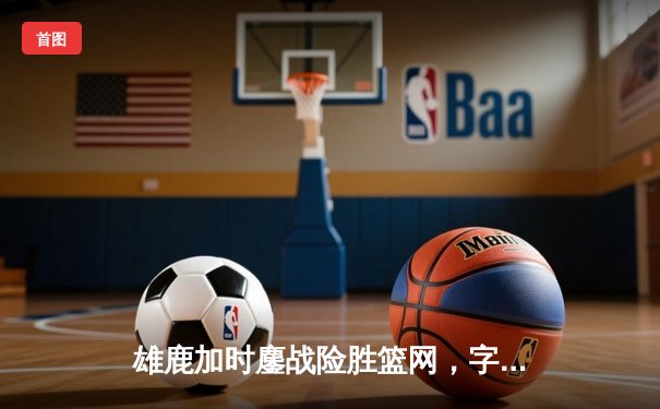 雄鹿加时鏖战险胜篮网，字母哥44+14+6主宰关键时刻