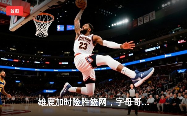 雄鹿加时险胜篮网，字母哥44分14篮板6助攻统治攻防